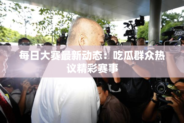 每日大赛最新动态：吃瓜群众热议精彩赛事