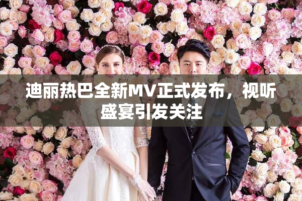 迪丽热巴全新MV正式发布，视听盛宴引发关注