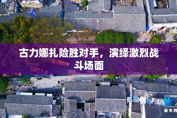 古力娜扎险胜对手，演绎激烈战斗场面