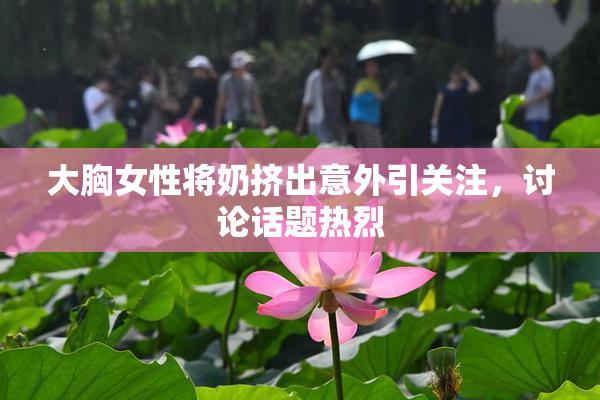 大胸女性将奶挤出意外引关注，讨论话题热烈