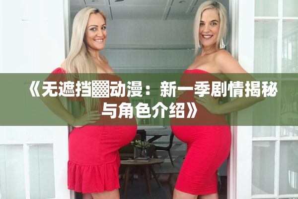 《无遮挡▓动漫：新一季剧情揭秘与角色介绍》