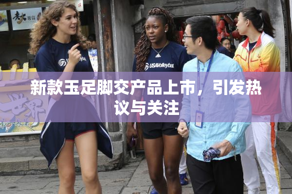 新款玉足脚交产品上市，引发热议与关注