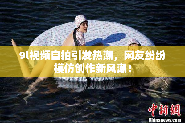 9l视频自拍引发热潮，网友纷纷模仿创作新风潮！
