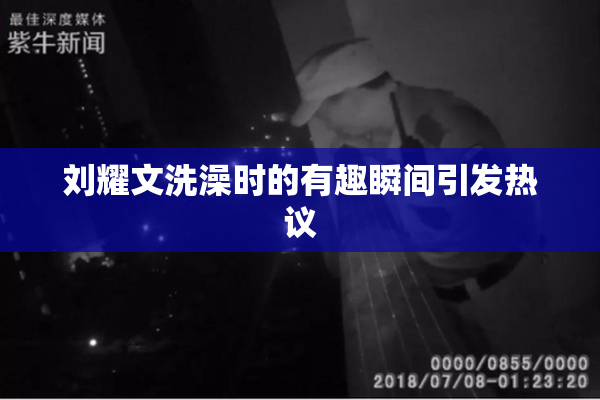 刘耀文洗澡时的有趣瞬间引发热议