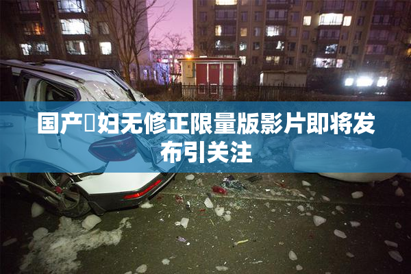 国产婬妇无修正限量版影片即将发布引关注