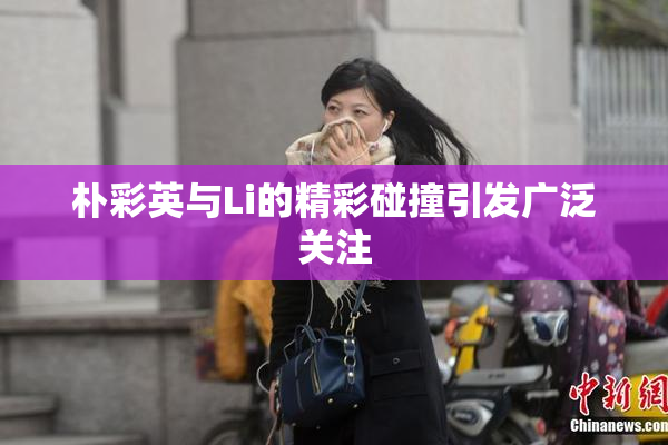 朴彩英与Li的精彩碰撞引发广泛关注