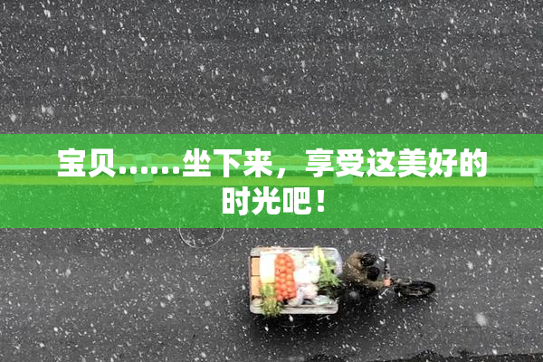 宝贝……坐下来，享受这美好的时光吧！