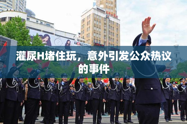 灌尿H堵住玩，意外引发公众热议的事件