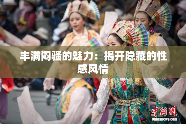 丰满闷骚的魅力：揭开隐藏的性感风情