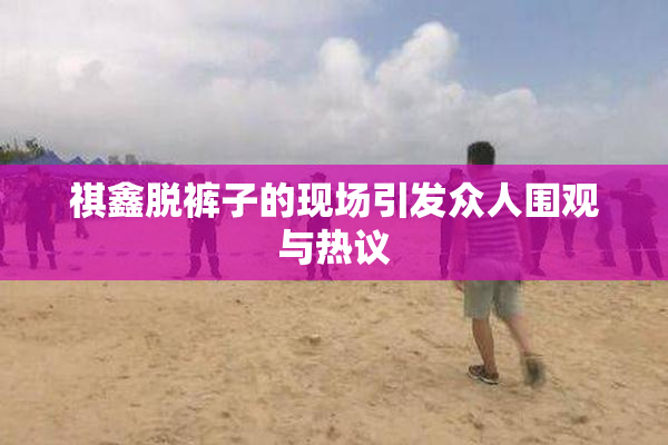 祺鑫脱裤子的现场引发众人围观与热议