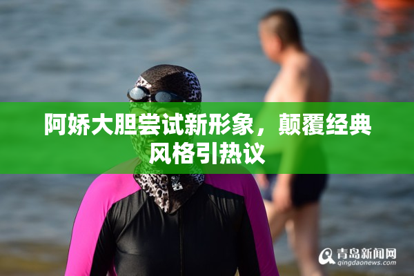 阿娇大胆尝试新形象，颠覆经典风格引热议