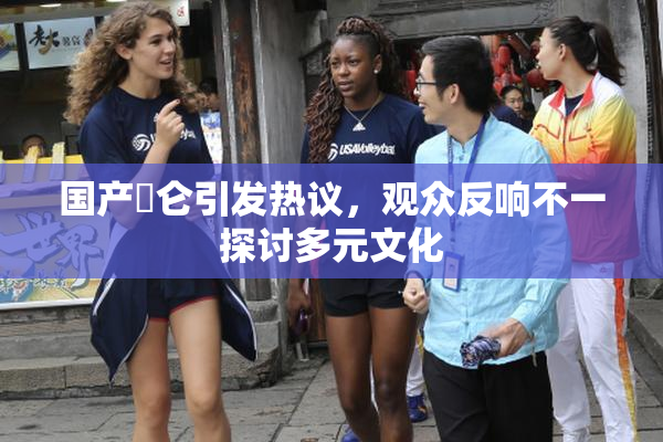 国产婬仑引发热议，观众反响不一探讨多元文化