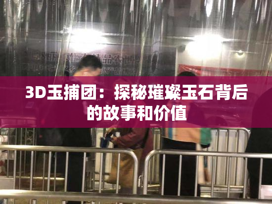 3D玉捕团：探秘璀璨玉石背后的故事和价值