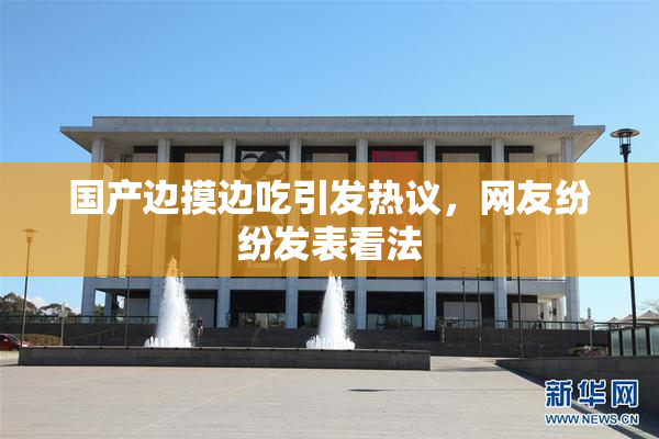 国产边摸边吃引发热议，网友纷纷发表看法