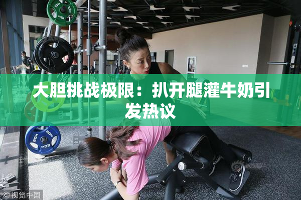 大胆挑战极限：扒开腿灌牛奶引发热议