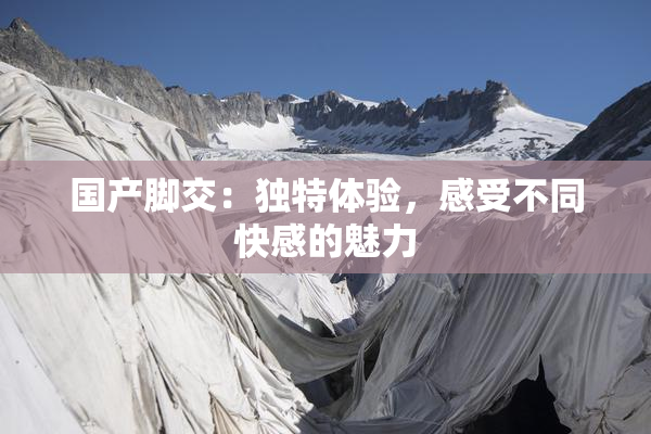 国产脚交：独特体验，感受不同快感的魅力
