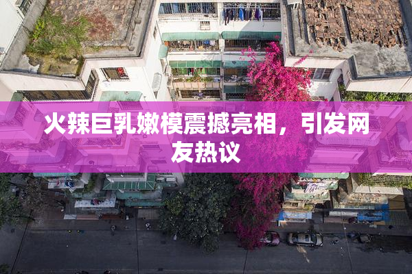 火辣巨乳嫩模震撼亮相，引发网友热议