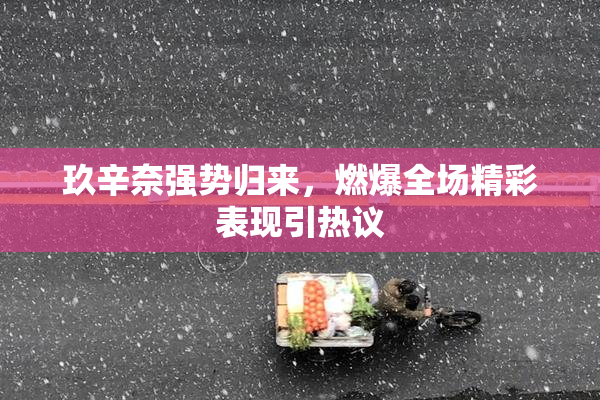 玖辛奈强势归来，燃爆全场精彩表现引热议