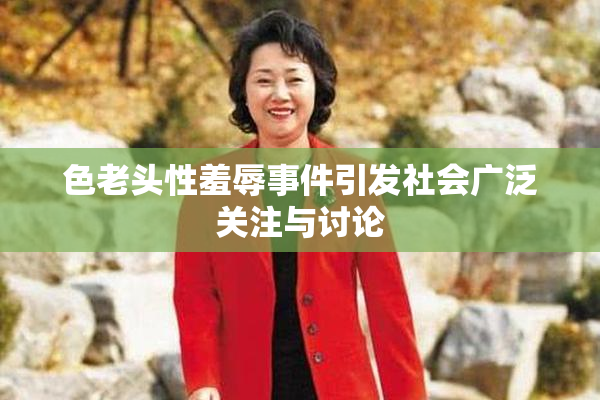 色老头性羞辱事件引发社会广泛关注与讨论