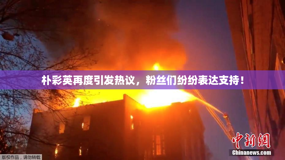 朴彩英再度引发热议，粉丝们纷纷表达支持！