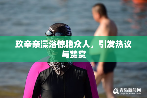 玖辛奈澡浴惊艳众人，引发热议与赞赏