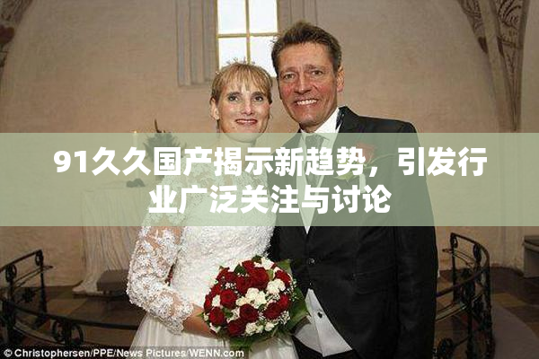 91久久国产揭示新趋势，引发行业广泛关注与讨论