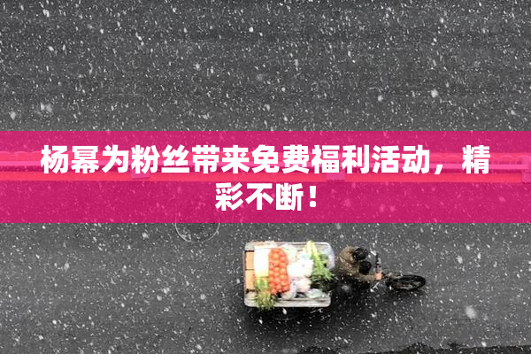 杨幂为粉丝带来免费福利活动，精彩不断！