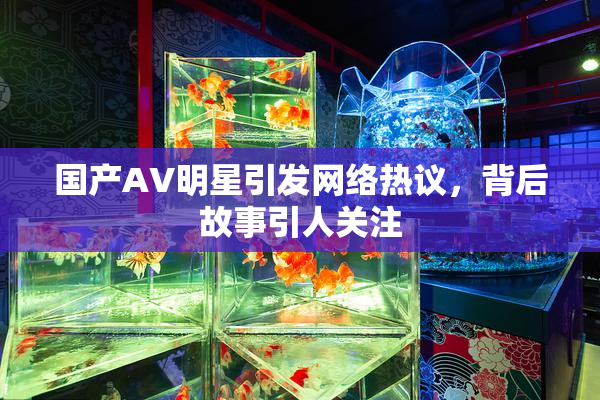 国产AV明星引发网络热议，背后故事引人关注