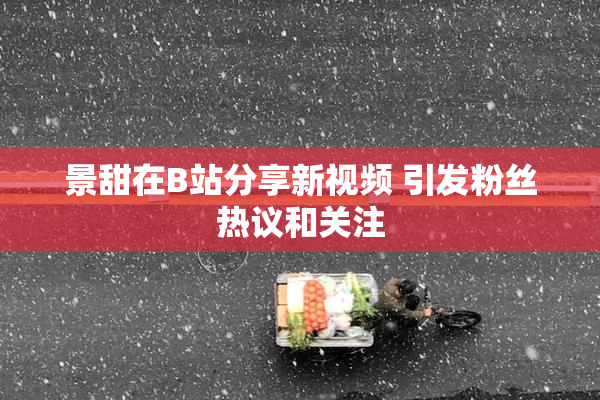 景甜在B站分享新视频 引发粉丝热议和关注