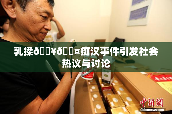 乳揉🔥🖤痴汉事件引发社会热议与讨论
