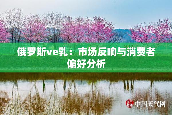 俄罗斯ve乳：市场反响与消费者偏好分析