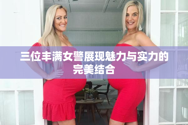 三位丰满女警展现魅力与实力的完美结合