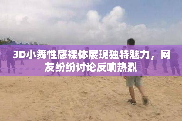 3D小舞性感裸体展现独特魅力，网友纷纷讨论反响热烈
