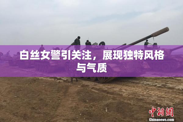 白丝女警引关注，展现独特风格与气质