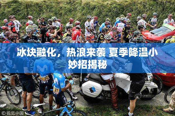 冰块融化，热浪来袭 夏季降温小妙招揭秘