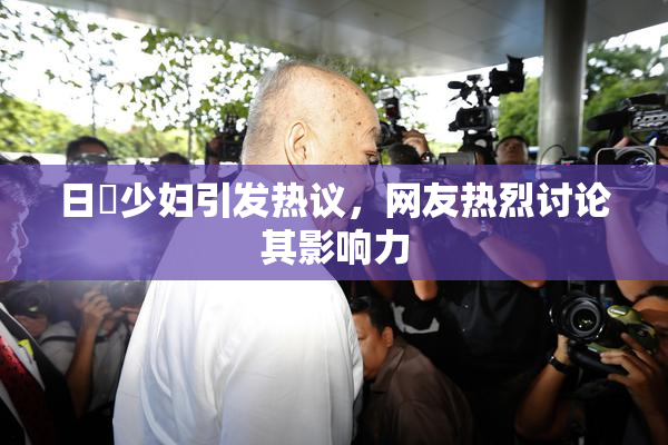 日夲少妇引发热议，网友热烈讨论其影响力