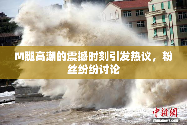 M腿高潮的震撼时刻引发热议，粉丝纷纷讨论
