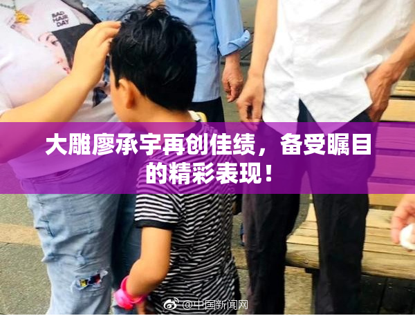 大雕廖承宇再创佳绩，备受瞩目的精彩表现！