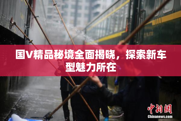 国V精品秘境全面揭晓，探索新车型魅力所在