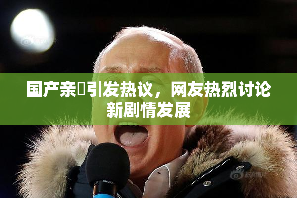 国产亲妺引发热议，网友热烈讨论新剧情发展
