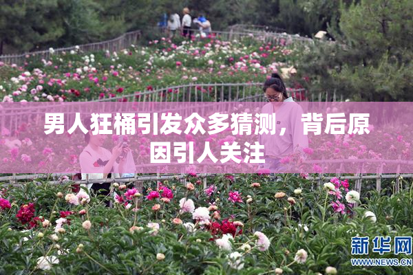 男人狂桶引发众多猜测，背后原因引人关注