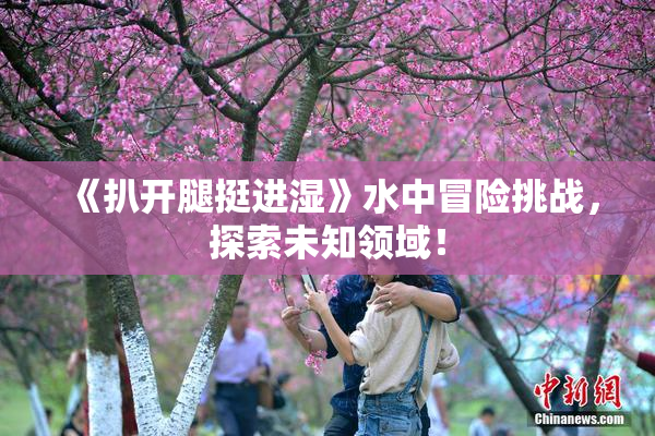 《扒开腿挺进湿》水中冒险挑战，探索未知领域！