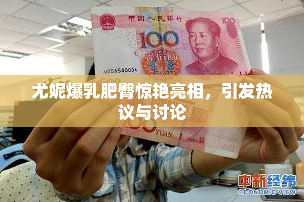尤妮爆乳肥臀惊艳亮相，引发热议与讨论