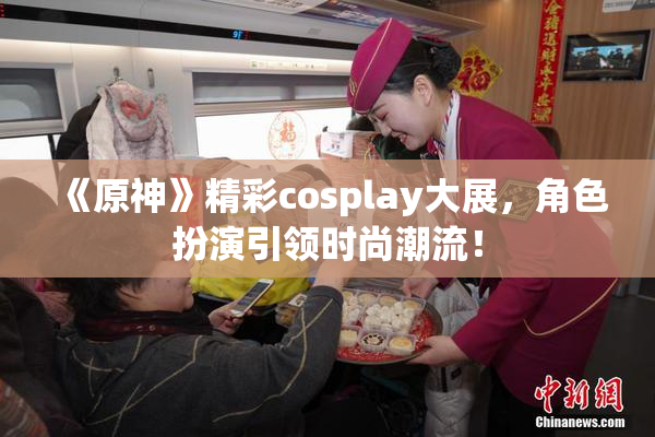 《原神》精彩cosplay大展，角色扮演引领时尚潮流！