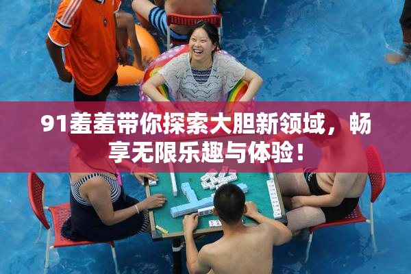 91羞羞带你探索大胆新领域，畅享无限乐趣与体验！