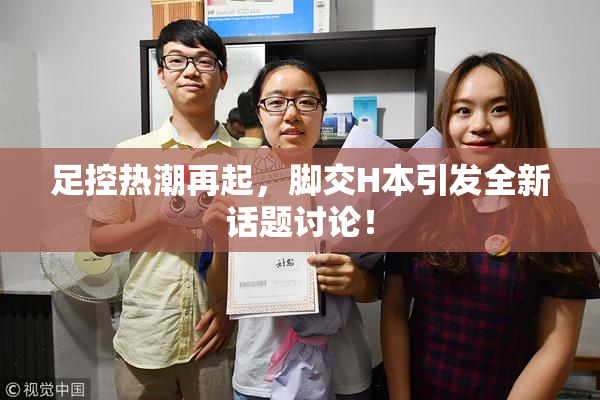 足控热潮再起，脚交H本引发全新话题讨论！