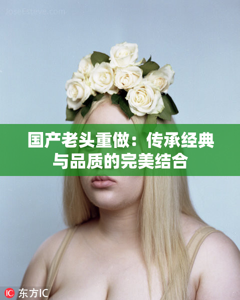 国产老头重做：传承经典与品质的完美结合