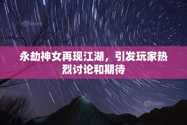 永劫神女再现江湖，引发玩家热烈讨论和期待