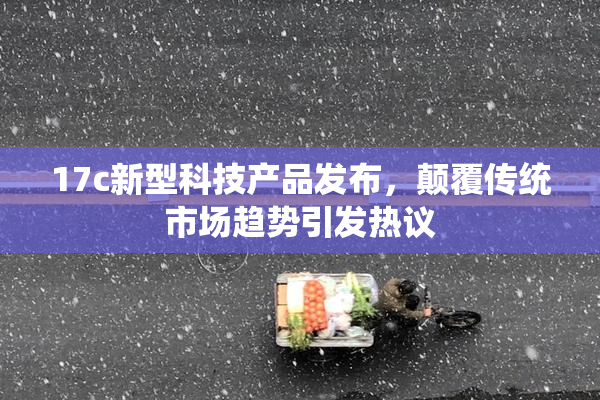 17c新型科技产品发布，颠覆传统市场趋势引发热议