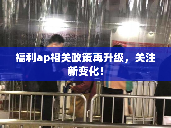 福利ap相关政策再升级，关注新变化！